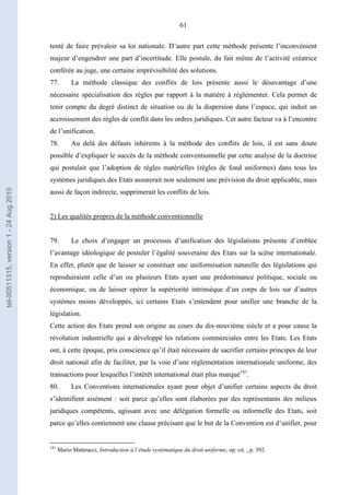 61
tenté de faire prévaloir sa loi nationale. D’autre part cette méthode présente l’inconvénient
majeur d’engendrer une part d’incertitude. Elle postule, du fait même de l’activité créatrice
conférée au juge, une certaine imprévisibilité des solutions.
77. La méthode classique des conflits de lois présente aussi le désavantage d’une
nécessaire spécialisation des règles par rapport à la matière à réglementer. Cela permet de
tenir compte du degré distinct de situation ou de la dispersion dans l’espace, qui induit un
accroissement des règles de conflit dans les ordres juridiques. Cet autre facteur va à l’encontre
de l’unification.
78. Au delà des défauts inhérents à la méthode des conflits de lois, il est sans doute
possible d’expliquer le succès de la méthode conventionnelle par cette analyse de la doctrine
qui postulait que l’adoption de règles matérielles (règles de fond uniformes) dans tous les
systèmes juridiques des Etats assurerait non seulement une prévision du droit applicable, mais
aussi de façon indirecte, supprimerait les conflits de lois.
2) Les qualités propres de la méthode conventionnelle
79. Le choix d’engager un processus d’unification des législations présente d’emblée
l’avantage idéologique de postuler l’égalité souveraine des Etats sur la scène internationale.
En effet, plutôt que de laisser se constituer une uniformisation naturelle des législations qui
reproduiraient celle d’un ou plusieurs Etats ayant une prédominance politique, sociale ou
économique, ou de laisser opérer la supériorité intrinsèque d’un corps de lois sur d’autres
systèmes moins développés, ici certains Etats s’entendent pour unifier une branche de la
législation.
Cette action des Etats prend son origine au cours du dix-neuvième siècle et a pour cause la
révolution industrielle qui a développé les relations commerciales entre les Etats. Les Etats
ont, à cette époque, pris conscience qu’il était nécessaire de sacrifier certains principes de leur
droit national afin de faciliter, par la voie d’une réglementation internationale uniforme, des
transactions pour lesquelles l’intérêt international était plus marqué181
.
80. Les Conventions internationales ayant pour objet d’unifier certains aspects du droit
s’identifient aisément : soit parce qu’elles sont élaborées par des représentants des milieux
juridiques compétents, agissant avec une délégation formelle ou informelle des Etats, soit
parce qu’elles contiennent une clause précisant que le but de la Convention est d’unifier, pour
181
Mario Matteucci, Introduction à l’étude systématique du droit uniforme, op. cit. , p. 392.
tel-00511315,version1-24Aug2010
 