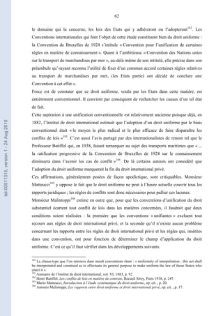 62
le domaine qui la concerne, les lois des Etats qui y adhéreront ou l’adopteront182
. Les
Conventions internationales qui font l’objet de cette étude constituent bien du droit uniforme :
la Convention de Bruxelles de 1924 s’intitule « Convention pour l’unification de certaines
règles en matière de connaissement ». Quant à l’ambitieuse « Convention des Nations unies
sur le transport de marchandises par mer », au-delà même de son intitulé, elle précise dans son
préambule qu’«ayant reconnu l’utilité de fixer d’un commun accord certaines règles relatives
au transport de marchandises par mer, (les Etats partie) ont décidé de conclure une
Convention à cet effet ».
Force est de constater que ce droit uniforme, voulu par les Etats dans cette matière, est
entièrement conventionnel. Il convient par conséquent de rechercher les causes d’un tel état
de fait.
Cette aspiration à une unification conventionnelle est relativement ancienne puisque déjà, en
1882, l’Institut de droit international estimait que l’adoption d’un droit uniforme par le biais
conventionnel était « le moyen le plus radical et le plus efficace de faire disparaître les
conflits de lois »183
. C’est aussi l’avis partagé par des internationalistes de renom tel que le
Professeur Batiffol qui, en 1938, faisait remarquer au sujet des transports maritimes que « ...
la ratification progressive de la Convention de Bruxelles de 1924 sur le connaissement
diminuera dans l’avenir les cas de conflit »184
. De là certains auteurs ont considéré que
l’adoption du droit uniforme marquerait la fin du droit international privé.
Ces affirmations, généralement posées de façon apodictique, sont critiquables. Monsieur
Matteucci185
y oppose le fait que le droit uniforme ne peut à l’heure actuelle couvrir tous les
rapports juridiques ; les règles de conflits sont donc nécessaires pour pallier ces lacunes.
Monsieur Malintoppi186
estime en outre que, pour que les conventions d’unification du droit
substantiel écartent tout conflit de lois dans les matières concernées, il faudrait que deux
conditions soient réalisées : la première que les conventions « unifiantes » excluent tout
recours aux règles de droit international privé, et la seconde qu’il n’existe aucun problème
concernant les rapports entre les règles de droit international privé et les règles qui, insérées
dans une convention, ont pour fonction de déterminer le champ d’application du droit
uniforme. C’est ce qu’il faut vérifier dans les développements suivants.
182
La clause-type que l’on retrouve dans moult conventions étant : « uniformity of interprétation : this act shall
be interpretated and construed as to effectuate its general purpose to make uniform the law of those States who
enact it ».
183
Annuaire de l’Institut de droit international, vol. VI, 1883, p. 92.
184
Henri Batiffol, Les conflits de lois en matière de contrats, Recueil Sirey, Paris 1938, p. 247.
185
Mario Matteucci, Introduction à l’étude systématique du droit uniforme, op. cit. , p. 20.
186
Antonio Malintoppi, Les rapports entre droit uniforme et droit international privé, op. cit. , p. 17.
tel-00511315,version1-24Aug2010
 