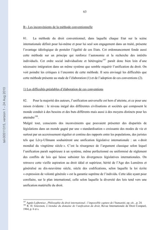 63
B - Les inconvénients de la méthode conventionnelle
81. La méthode du droit conventionnel, dans laquelle chaque Etat sur la scène
internationale définit pour lui-même et pour lui seul son engagement dans un traité, présente
l’avantage idéologique de postuler l’égalité de ces Etats. Cet ordonnancement fonde aussi
cette méthode sur un principe qui renforce l’autonomie et la recherche des intérêts
individuels. Cet ordre social individualiste et hétérogène187
paraît donc bien loin d’une
nécessaire intégration dans un même système que semble requérir l’unification du droit. On
voit poindre les critiques à l’encontre de cette méthode. Il sera envisagé les difficultés que
cette méthode présente au stade de l’élaboration (1) et de l’adoption de ces conventions (2).
1) Les difficultés préalables d’élaboration de ces conventions
82. Pour la majorité des auteurs, l’unification universelle est hors d’atteinte, et ce pour une
raison évidente : le niveau inégal des différentes civilisations et sociétés qui composent le
monde conduit à des besoins et des buts différents mais aussi à des moyens distincts pour les
atteindre188
.
Malgré tout, conscients des inconvénients que pouvaient présenter des disparités de
législations dans un monde gagné par une « standardisation » croissante des modes de vie et
surtout par un accroissement régulier et continu des rapports entre les populations, des juristes
tels que Lévy-Ullmann souhaitèrent une unification législative internationale : un « droit
mondial du vingtième siècle ». C’est la résurgence de l’argument classique selon lequel
l’unification paraît supérieure à un système, même perfectionné ou uniformisé de règlement
des conflits de lois qui laisse subsister les divergences législatives internationales. On
retrouve cette vieille aspiration au droit idéal et supérieur, hérité de l’Age des Lumières et
généralisé au dix-neuvième siècle, siècle des codifications, selon laquelle la loi écrite
« expression de volonté générale » est la garantie suprême de l’individu. Cette idée ayant pour
corollaire, sur le plan international, celle selon laquelle la diversité des lois tend vers une
unification matérielle du droit.
187
Agnès Lejbowicz , Philosophie du droit international ; l’impossible capture de l’humanité, op. cit. , p. 24.
188
R. H. Graveson, L’étendue du domaine de l’unification du droit, Revue Internationale de Droit Comparé,
1964, p. 6 et s.
tel-00511315,version1-24Aug2010
 