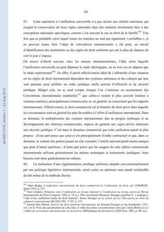 64
83. Cette aspiration à l’unification universelle n’a pas résisté aux intérêts nationaux qui
exigent la conservation de leurs règles nationales dans des matières étroitement liées à des
conceptions nationales spécifiques, comme c’est souvent le cas en droit de la famille189
. Une
fois que ce préalable selon lequel toutes les matières ne sont pas également « unifiables », et
ne peuvent toutes faire l’objet de conventions internationales a été posé, un travail
d’identification des institutions ou des règles de droit uniforme qui ont le plus de chances de
voir le jour s’impose.
On trouve d’abord souvent, chez les auteurs internationalistes, l’idée selon laquelle
l’unification universelle ne peut dépasser le stade idéologique, ou en tout cas ne dépasse pas
le stade expérimental190
. En effet, il paraît effectivement idéal de s’affranchir d’une situation
où les règles de droit international dépendent des systèmes nationaux et des cultures qui leur
sont parentes pour préférer un ordre juridique unifié porteur d’efficacité et de sécurité
juridique. Malgré cela, on se rend compte lorsque l’on s’intéresse au recensement des
Conventions internationales matérielles191
que celles-ci restent le plus souvent limitées à
certaines matières, principalement commerciales et, en général, ne concernent que les rapports
internationaux. Effectivement, le droit commercial est la branche du droit privé dans laquelle
les circonstances sont en général les plus favorables à l’effort d’unification international. Dans
ce domaine, la multiplication des contacts internationaux due au progrès technique et au
développement des relations commerciales, impose de garantir aux sujets privés intéressés
une sécurité juridique. C’est dans le domaine commercial que cette unification paraît la plus
propice : d’une part parce que celui-ci est principalement d’ordre contractuel et que, dans ce
domaine, la volonté des parties jouant un rôle essentiel, l’intérêt national paraît moins marqué
que pour d’autres questions ; d’autre part parce que les usagers de cette sphère commerciale
internationale utilisant généralement les mêmes techniques et instruments juridiques, leurs
besoins sont donc généralement les mêmes.
84. La réalisation d’une réglementation juridique uniforme adoptée conventionnellement
par une politique législative internationale, serait certes un optimum mais paraît irréalisable
du fait même de la méthode choisie.
189
Algot Badge, L’unification internationale du droit commercial in l’unification du droit, ed. UNIDROIT,
Rome 1952, p. 252.
190
Jean Limpens, Relations entre l’unification au niveau régional et l’unification au niveau universel, Revue
Internationale de Droit Comparé, 1964, p. 14 et s. Plus récemment Monsieur Strenger qualifiait d’ « utopique »
l’idée d’une unification totale du droit matériel : Irineu Strenger in La notion de Lex Mercatoria en droit du
commerce international, RCADI 1991, T 227, p. 233.
191
Institut Max Planck, Sources du droit uniforme international, éd. Konrad Zweigert et Jan Kropholler, 1971,
vol. I et II. Pour une actualisation de cette liste cf. table des textes conventionnels cités par Carine Brière in Les
conflits de conventions internationales en droit privé, Bibliothèque de droit privé, LGDJ Paris, 2001, p. 401 et s.
tel-00511315,version1-24Aug2010
 