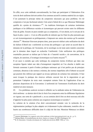 65
En effet, avec cette méthode conventionnelle, les Etats qui participent à l’élaboration d’un
texte de droit uniforme doivent arrêter d’un commun accord le contenu matériel de ces règles.
C’est justement le principe même du compromis nécessaire qui pose problème. Un tel
compromis n’est pas facilement atteint. Cela serait d’abord dû à ce que Monsieur Malintoppi
qualifie de « points de résistance »192
: les traditions historiques de certaines institutions
juridiques et les différences sociales et économiques qui peuvent exister entre les différents
Etats du globe. Ensuite on peut craindre que ce compromis, s’il est atteint, ne le soit pas de la
façon la plus « juste » : il est en effet possible de redouter que les Etats les plus puissants que
ce soit économiquement ou politiquement, n’imposent aux autres des normes qu’ils auraient
choisies193
. Monsieur Graveson propose donc, pour pouvoir réaliser cette unification du droit
de réaliser d’abord une « uniformité au niveau des politiques » qui serait un accord dans le
domaine de la politique, de l’économie, de la sociologie ou de toute autre matière concernée
par le domaine dans lequel on recherche l’uniformité. Cette unification des politiques
essentielles pouvant se réaliser par le biais de « l’autorité sociale », de conventions, de la
religion, de sanctions, d’avantages économiques ou d’autres moyens194
.
Il est aussi à craindre que cette technique du compromis (terme d’ailleurs qui dans une
acception figurée induit une idée d’arrangement imparfait) où l’on cherche à établir une
formule commune à partir d’ordres juridiques nationaux qui n’ont parfois pas de principes
communs, aboutisse à des normes a minima, des normes imparfaites afin d’obtenir un accord
qui pourrait être inférieur par rapport au niveau optimum de certaines lois nationales. Il faut
aussi évoquer la pratique des réserves utilisées souvent lors de la négociation et qui
permettent l’adoption du texte mais exemptent certains Etats de l’application d’une ou
plusieurs dispositions de la Convention. L’uniformité de l’instrument d’unification du droit
matériel est ainsi menacée.
85. Ces problèmes soulevés invitent à réfléchir sur la méthode même de l’élaboration du
droit uniforme : ce dernier doit-il être le fruit d’un compromis entre les différentes législations
en vigueur, une sorte de « patchwork », ou au contraire doit-il être un droit nouveau créé afin
d’apporter les plus justes solutions aux exigences économiques et sociales ?
La solution de la création d’un droit conventionnel orientée vers la recherche de la
réglementation juridique la plus adaptée est évidemment la plus séduisante, toutefois elle se
heurte aux nombreuses difficultés dont il a déjà été fait état. Monsieur Matteucci en déduit
192
Antonio Malintoppi, Les rapports entre droit uniforme et droit international privé, op. cit. , p. 11.
193
Delmas-Marty, La mondialisation du droit, chances et risques, D 1999, Chronique p. 43.
194
R. H. Graveson, L’étendue du domaine de l’unification du droit, RIDC 1964, p. 7 et s.
tel-00511315,version1-24Aug2010
 