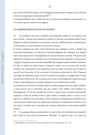 66
que ce droit uniforme de qualité, qui serait dégagé du droit positif en vigueur, ne peut être que
l’œuvre d’un organisme extrêmement qualifié195
.
Au-delà des problèmes liés à l’élaboration de ces Conventions matérielles internationales, il y
en a d’autres qui eux sont liés à son adoption.
2) L’impossible adoption universelle des conventions
86. Les problèmes que pose la méthode conventionnelle à propos de son adoption sont
assez évidents : afin que cette méthode soit efficace, il faut que le plus grand nombre d’Etats
adoptent ou ratifient l’instrument conventionnel, sinon des conflits pourront se présenter entre
les Etats parties à ce droit matériel et ceux qui ne le sont pas.
Il n’existe cependant rien dans l’ordre international qui contraigne un Etat à adopter une
convention internationale. La réussite de l’uniformité dépendra de l’insistance avec laquelle
celle-ci sera requise pour le développement de l’activité humaine concernée. Elle pourra ainsi
dépendre de l’instance avec laquelle celle-ci sera réclamée par les opérateurs. Cela permet de
souligner l’importance de la consultation préalable des catégories professionnelles intéressées.
En effet, en matière de traités visant le commerce, comme c’est le cas pour ceux de droit
maritime, une confrontation et une négociation entre les parties concernées peut favoriser le
succès d’une Convention. Ce fut le cas pour la Convention de Bruxelles de 1924. S’agissant
des Règles de Hambourg, même si cette Convention a été négociée et adoptée dans le cadre
universel des Nations unies, elle a été perçu par les pays en développement comme favorisant
les pays en développement, ce qui peut expliquer le succès relatif qu’elle connaît.
La possibilité pour les Etats d’introduire dans leur ordre juridique interne des règles similaires
à celles prévues par la convention sans pour autant l’avoir ratifiée, vient tempérer ces
développements. Il n’est pas possible de mesurer le succès d’une convention internationale
seulement à l’aune du nombre d’Etats l’ayant ratifiée ou adoptée, même si celui-ci est un
indice de la diffusion de la convention. Cette introduction de dispositions matérielles d’une
convention sans ratifier celle-ci ne contribue pas forcément à l’unification de la matière car un
Etat peut se contenter de ne reprendre que certaines dispositions ou peut même modifier
celles-ci.
87. Ces quelques éléments permettent de voir que le choix de la méthode conventionnelle
pour unifier le droit pose de nombreuses difficultés. En dépit de cela, à ce stade des
195
Mario Matteucci, Introduction à l’étude systématique du droit uniforme, op. cit. , p. 36.
tel-00511315,version1-24Aug2010
 