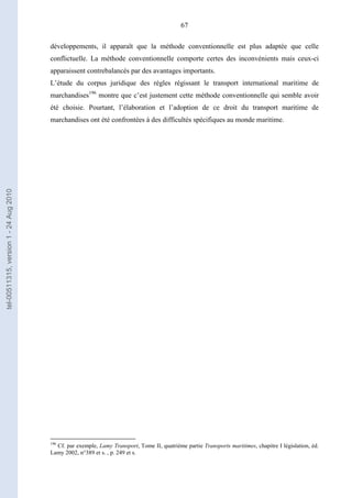 67
développements, il apparaît que la méthode conventionnelle est plus adaptée que celle
conflictuelle. La méthode conventionnelle comporte certes des inconvénients mais ceux-ci
apparaissent contrebalancés par des avantages importants.
L’étude du corpus juridique des règles régissant le transport international maritime de
marchandises196
montre que c’est justement cette méthode conventionnelle qui semble avoir
été choisie. Pourtant, l’élaboration et l’adoption de ce droit du transport maritime de
marchandises ont été confrontées à des difficultés spécifiques au monde maritime.
196
Cf. par exemple, Lamy Transport, Tome II, quatrième partie Transports maritimes, chapitre I législation, éd.
Lamy 2002, n°389 et s. , p. 249 et s.
tel-00511315,version1-24Aug2010
 