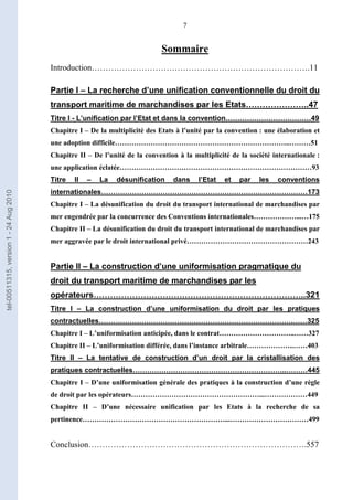 7
Sommaire
Introduction…………………………………………………………………….11
Partie I – La recherche d’une unification conventionnelle du droit du
transport maritime de marchandises par les Etats…………………..47
Titre I - L’unification par l’Etat et dans la convention………………………………49
Chapitre I – De la multiplicité des Etats à l’unité par la convention : une élaboration et
une adoption difficile………………………………………………………………..………51
Chapitre II – De l’unité de la convention à la multiplicité de la société internationale :
une application éclatée………………………………………………………………………93
Titre II – La désunification dans l’Etat et par les conventions
internationales……………………………………………………………………………173
Chapitre I – La désunification du droit du transport international de marchandises par
mer engendrée par la concurrence des Conventions internationales………………...…175
Chapitre II – La désunification du droit du transport international de marchandises par
mer aggravée par le droit international privé……………………………………………243
Partie II – La construction d’une uniformisation pragmatique du
droit du transport maritime de marchandises par les
opérateurs…………………………………………………………………..321
Titre I – La construction d’une uniformisation du droit par les pratiques
contractuelles……………………………………………………………………….……325
Chapitre I – L’uniformisation anticipée, dans le contrat…………………………..……327
Chapitre II – L’uniformisation différée, dans l’instance arbitrale………………..……403
Titre II – La tentative de construction d’un droit par la cristallisation des
pratiques contractuelles………………………………………………………..………445
Chapitre I – D’une uniformisation générale des pratiques à la construction d’une règle
de droit par les opérateurs………………………………………………...………………449
Chapitre II – D’une nécessaire unification par les Etats à la recherche de sa
pertinence……………………………………………………...……………………………499
Conclusion…………………………………………………………………….557
tel-00511315,version1-24Aug2010
 