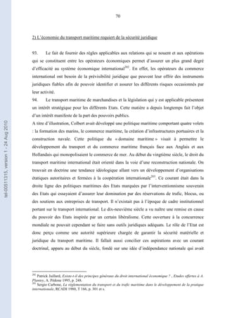 70
2) L’économie du transport maritime requiert de la sécurité juridique
93. Le fait de fournir des règles applicables aux relations qui se nouent et aux opérations
qui se constituent entre les opérateurs économiques permet d’assurer un plus grand degré
d’efficacité au système économique international202
. En effet, les opérateurs du commerce
international ont besoin de la prévisibilité juridique que peuvent leur offrir des instruments
juridiques fiables afin de pouvoir identifier et assurer les différents risques occasionnés par
leur activité.
94. Le transport maritime de marchandises et la législation qui y est applicable présentent
un intérêt stratégique pour les différents Etats. Cette matière a depuis longtemps fait l’objet
d’un intérêt manifeste de la part des pouvoirs publics.
A titre d’illustration, Colbert avait développé une politique maritime comportant quatre volets
: la formation des marins, le commerce maritime, la création d’infrastructures portuaires et la
construction navale. Cette politique du « domaine maritime » visait à permettre le
développement du transport et du commerce maritime français face aux Anglais et aux
Hollandais qui monopolisaient le commerce de mer. Au début du vingtième siècle, le droit du
transport maritime international était orienté dans la voie d’une reconstruction nationale. On
trouvait en doctrine une tendance idéologique allant vers un développement d’organisations
étatiques autoritaires et fermées à la coopération internationale203
. Ce courant était dans la
droite ligne des politiques maritimes des Etats marquées par l’interventionnisme souverain
des Etats qui essayaient d’assurer leur domination par des réservations de trafic, blocus, ou
des soutiens aux entreprises de transport. Il n’existait pas à l’époque de cadre institutionnel
portant sur le transport international. Le dix-neuvième siècle a vu naître une remise en cause
du pouvoir des Etats inspirée par un certain libéralisme. Cette ouverture à la concurrence
mondiale ne pouvait cependant se faire sans outils juridiques adéquats. Le rôle de l’Etat est
donc perçu comme une autorité supérieure chargée de garantir la sécurité matérielle et
juridique du transport maritime. Il fallait aussi concilier ces aspirations avec un courant
doctrinal, apparu au début du siècle, fondé sur une idée d’indépendance nationale qui avait
202
Patrick Juillard, Existe-t-il des principes généraux du droit international économique ? , Etudes offertes à A.
Plantey, A. Pédone 1995, p. 248.
203
Sergio Carbone, La réglementation du transport et du trafic maritime dans le développement de la pratique
internationale, RCADI 1980, T 166, p. 301 et s.
tel-00511315,version1-24Aug2010
 