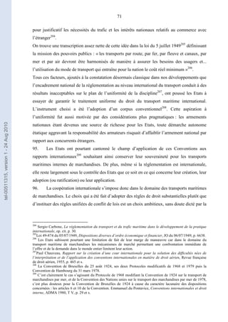 71
pour justificatif les nécessités du trafic et les intérêts nationaux relatifs au commerce avec
l’étranger204
.
On trouve une transcription assez nette de cette idée dans la loi du 5 juillet 1949205
définissant
la mission des pouvoirs publics : « les transports par route, par fer, par fleuve et canaux, par
mer et par air devront être harmonisés de manière à assurer les besoins des usagers et...
l’utilisation du mode de transport qui entraîne pour la nation le coût réel minimum »206
.
Tous ces facteurs, ajoutés à la constatation désormais classique dans nos développements que
l’encadrement national de la réglementation au niveau international du transport conduit à des
résultats inacceptables sur le plan de l’uniformité de la discipline207
, ont poussé les Etats à
essayer de garantir le traitement uniforme du droit du transport maritime international.
L’instrument choisi a été l’adoption d’un corpus conventionnel208
. Cette aspiration à
l’uniformité fut aussi motivée par des considérations plus pragmatiques : les armements
nationaux étant devenus une source de richesse pour les Etats, toute démarche autonome
étatique aggravant la responsabilité des armateurs risquait d’affaiblir l’armement national par
rapport aux concurrents étrangers.
95. Les Etats ont pourtant cantonné le champ d’application de ces Conventions aux
rapports internationaux209
souhaitant ainsi conserver leur souveraineté pour les transports
maritimes internes de marchandises. De plus, même si la réglementation est internationale,
elle reste largement sous le contrôle des Etats que ce soit en ce qui concerne leur création, leur
adoption (ou ratification) ou leur application.
96. La coopération internationale s’impose donc dans le domaine des transports maritimes
de marchandises. Le choix qui a été fait d’adopter des règles de droit substantielles plutôt que
d’instituer des règles unifiées de conflit de lois est un choix ambitieux, sans doute dicté par la
204
Sergio Carbone, La réglementation du transport et du trafic maritime dans le développement de la pratique
internationale, op. cit. p. 30.
205
Loi 49-874 du 05/07/1949, Dispositions diverses d’ordre économique et financier, JO du 06/07/1949, p. 6638.
206
Les Etats subissent pourtant une limitation de fait de leur marge de manœuvre car dans le domaine du
transport maritime de marchandises les mécanismes de marché permettant une confrontation immédiate de
l’offre et de la demande dans le monde entier limitent leur action.
207
Paul Chauveau, Rapport sur la création d’une cour internationale pour la solution des difficultés nées de
l’interprétation et de l’application des conventions internationales en matière de droit aérien, Revue française
de droit aérien, 1955, p. 465 et s.
208
La Convention de Bruxelles du 25 août 1924, ses deux Protocoles modificatifs de 1968 et 1979 puis la
Convention de Hambourg du 31 mars 1978.
209
C’est clairement le cas s’agissant du Protocole de 1968 modifiant la Convention de 1924 sur le transport de
marchandises par mer, et de la Convention des Nations unies sur le transport des marchandises par mer de 1978,
c’est plus douteux pour la Convention de Bruxelles de 1924 à cause du caractère lacunaire des dispositions
concernées : les articles 6 et 10 de la Convention. Emmanuel du Pontavice, Conventions internationales et droit
interne, ADMA 1980, T V, p. 29 et s.
tel-00511315,version1-24Aug2010
 