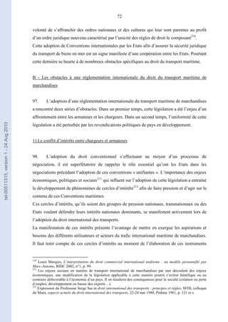 72
volonté de s’affranchir des ordres nationaux et des cultures qui leur sont parentes au profit
d’un ordre juridique nouveau caractérisé par l’unicité des règles de droit le composant210
.
Cette adoption de Conventions internationales par les Etats afin d’assurer la sécurité juridique
du transport de biens en mer est un signe manifeste d’une coopération entre les Etats. Pourtant
cette dernière se heurte à de nombreux obstacles spécifiques au droit du transport maritime.
B - Les obstacles à une réglementation internationale du droit du transport maritime de
marchandises
97. L’adoption d’une réglementation internationale du transport maritime de marchandises
a rencontré deux séries d’obstacles. Dans un premier temps, cette législation a été l’enjeu d’un
affrontement entre les armateurs et les chargeurs. Dans un second temps, l’uniformité de cette
législation a été perturbée par les revendications politiques de pays en développement.
1) Le conflit d’intérêts entre chargeurs et armateurs
98. L’adoption du droit conventionnel s’effectuant au moyen d’un processus de
négociation, il est superfétatoire de rappeler le rôle essentiel qu’ont les Etats dans les
négociations précédant l’adoption de ces conventions « unifiantes ». L’importance des enjeux
économiques, politiques et sociaux211
qui influent sur l’adoption de cette législation a entraîné
le développement de phénomènes de cercles d’intérêts212
afin de faire pression et d’agir sur le
contenu de ces Conventions maritimes.
Ces cercles d’intérêts, qu’ils soient des groupes de pression nationaux, transnationaux ou des
Etats voulant défendre leurs intérêts nationaux dominants, se manifestent activement lors de
l’adoption du droit international des transports.
La manifestation de ces intérêts présente l’avantage de mettre en exergue les aspirations et
besoins des différents utilisateurs et acteurs du trafic international maritime de marchandises.
Il faut tenir compte de ces cercles d’intérêts au moment de l’élaboration de ces instruments
210
Louis Marquis, L’interprétation du droit commercial international uniforme : un modèle personnifié par
Marc-Antoine, RIDC 2002, n°1, p. 99.
211
Les enjeux sociaux en matière de transport international de marchandises par mer découlent des enjeux
économiques, une modification de la législation applicable à cette matière pourra s’avérer bénéfique ou au
contraire défavorable à l’économie d’un pays. Il en résultera des conséquences pour la société (création ou perte
d’emploi, développement ou baisse des exports…).
212
Expression du Professeur Serge Sur in droit international des transports : principes et règles, SFDI, colloque
du Mans, aspects actuels du droit international des transports, 22-24 mai 1980, Pédone 1981, p. 121 et s.
tel-00511315,version1-24Aug2010
 