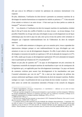 73
afin que ceux-ci les diffusent et incitent les opérateurs du commerce international à les
respecter.
De plus, idéalement, l’unification du droit devrait « permettre au commerce maritime de se
développer de manière harmonieuse en respectant les intérêts en présence »213
. Cette nécessité
d’une entente se retrouve à un autre niveau : il faut aussi que les deux parties au contrat de
transport214
arrivent à s’entendre.
99. Les obstacles à l’unification du droit du transport maritime de marchandises résident
dans le fait qu’il existe des conflits d’intérêts à ces deux niveaux : au niveau étatique, il est
possible d’identifier un clivage entre pays développés et pays en développement (ou de façon
schématique pays du nord et pays du sud), ainsi qu’au niveau des parties entre armateurs et
chargeurs qui s’opposent traditionnellement lors de l’élaboration du droit du transport
maritime.
100. Le conflit entre armateurs et chargeurs, qui a un caractère privé, trouve cependant des
répercussions étatiques puisque ce sont traditionnellement les pays développés qui sont
armateurs et ceux en voie de développement chargeurs. En effet, la part relative des nations
développées à économie de marché est supérieure à 56% de la demande de transport et à 67%
de l’offre, tandis que les pays en développement représentent 36% de la demande de transport
mais ne participent qu’à hauteur de 21% à la production215
.
Depuis un peu plus de quarante ans216
, les pays en développement ont pris conscience de
l’importance essentielle du transport maritime de marchandises et par voie de conséquence de
la législation qui y est applicable pour leur développement économique. Ces pays ont besoin
du commerce extérieur pour assurer leur développement et les marchandises sont pour
l’essentiel acheminées par voie de mer217
. On a ainsi pu leur reprocher de politiser des
secteurs entièrement apolitiques comme l’élaboration du droit du transport maritime. Rodière
souligne à ce sujet « la politisation de tout ce qui émane du tiers monde. La preuve : il existe
entre autres un comité des associations nationales d’Europe et des conseils de chargeurs
213
Patrick Pestel-Debord, Chargeurs, transporteurs, et « maritimistes » : réflexion sur un siècle de luttes
d’influence, DMF 2001, n° 13, p. 183.
214
Celui qui veut faire transporter et celui qui peut transporter ce que le premier veut faire transporter. Définition
de Georges Schildknecht, Chargeurs et armateurs quel futur pour les conférences maritimes, Colloque sur le
commerce international et le transport maritime, Dunkerque 1993, p. 257 et s.
215
JMM du 03/01/1992, p. 5.
216
On trouve des auteurs qui font remonter ce mouvement à 1955. Emmanuel du Pontavice, Etat actuel et avenir
du droit maritime, ADMA 1993, T XII, p. 47.
217
Le transport aérien en effet représente une part résiduelle des échanges intercontinentaux : il représente 10%
du trafic en valeur et 1% en tonnage, cela s’explique aisément par les taux de fret : si le transport aérien peut
supporter un taux de fret de 1,56 euros par kilo, le transport maritime lui peut supporter 0,15 euros par kilo
(source : Pierre Léonard, Les transports maritimes dans les relations Nord-Sud, annales IMTM 1989, p. 124).
tel-00511315,version1-24Aug2010
 