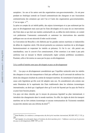 74
européens ; les uns et les autres sont des organisations non-gouvernementales ; ils ont pour
pendant en Amérique centrale un Conseil centraméricain des chargeurs et une Association
centraméricaine des armateurs qui sont l’un et l’autre des organisations gouvernementales.
C’est un signe. »218
.
La prise en compte de cet intérêt public, des enjeux économiques et ce pas seulement par les
pays en développement mais aussi par les Etats développés est la cause de ces interventions
des Etats dans ce qui était une matière contractuelle où, au début du siècle dernier, on voulait
voir prédominer l’autonomie contractuelle et cantonner les interventions des autorités
publiques aux cas où une nécessité d’ordre social existait.
La Convention de Bruxelles a été élaborée par les grandes nations maritimes et industrielles
du début du vingtième siècle. Elle devait permettre au commerce maritime de se développer
harmonieusement en respectant les intérêts en présence. Ce fut le cas : elle permit aux
marchandises, sous le couvert d’un connaissement, d’être soumises à un statut à peu près
uniforme tout en laissant la liberté contractuelle régler certains problèmes secondaires.
Pourtant, celle-ci fut remise en cause par les pays en développement.
2) Le conflit d’intérêts entre pays développés et pays en développement
101. Les pays en développement considérèrent que l’équilibre recherché entre les intérêts
des chargeurs et ceux des transporteurs n’était pas suffisant et qu’il convenait de renforcer les
droits des chargeurs résultant du contrat de transport maritime. Ils remettaient d’autant plus en
cause cette législation qu’elle avait été adoptée sans eux. Ils considéraient cela comme une
autre illustration de la suprématie des Etats traditionnels dans les relations économiques
internationales, un droit qui s’appliquait alors qu’il avait été façonné par les pays du Nord et
ce pour leurs besoins propres.
Ces pays ont donc cherché, par le moyen du processus législatif au plan international, à
introduire des changements dans le monde maritime. En effet, les règles de droit du transport
maritime ont un fort contenu économique et aucune restructuration de l’économie mondiale
ne peut être atteinte sans une réforme du droit219
.
218
René Rodière, Les tendances contemporaines du droit privé maritime international, RCADI 1972, T 135, p.
390.
219
Jan Lopuski, Les principales lignes d’évolution du droit maritime privé : l’influence exercée par la pression
des pays en développement, DMF 1987, p. 218.
tel-00511315,version1-24Aug2010
 