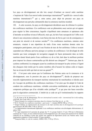 75
Les pays en développement ont dès lors essayé d’instituer un nouvel ordre maritime
s’inspirant de l’idée d’un nouvel ordre économique international220
qualifié de « nouvel ordre
maritime international »221
qui a, entre autres, pour objet de procurer aux pays en
développement une part plus substantielle dans le commerce maritime mondial.
102. A cette occasion, les pays en développement décidèrent aussi de réformer le système
des conférences maritimes. Ces conférences sont un phénomène assez ancien qui est apparu
pour réguler la libre concurrence, laquelle s’équilibrait entre armateurs et opérateurs afin
d’atteindre un meilleur niveau d’efficacité, mais qui, du fait d’une surcapacité de l’offre avait
abouti à une concurrence acharnée, à une baisse des taux de fret et, par voie de conséquence, à
une perte de sécurité et de normes sociales222
. Ces conférences maritimes, ententes entre
armateurs, visaient à une répartition du trafic d’une route maritime donnée entre les
compagnies participantes, ainsi qu’à une fixation de taux de fret uniformes. Celles-ci avaient
cependant une influence perverse puisque ce système de conférences s’est développé de telle
manière que toute compagnie de navigation engagée de façon permanente dans un trafic
maritime donné faisait partie d’une conférence et, de ce fait, était dans la meilleure position
pour imposer les clauses contractuelles qu’elle désirait aux chargeurs223
. Surtout que, dans le
système conférentiel, la compagnie ayant les conditions de transport les plus sévères à l’égard
des chargeurs était imitée par les autres membres afin d’assurer les mêmes coûts et risques
face au niveau de trafic qui était en tout cas garanti224
.
103. C’est pour cette raison que la Conférence des Nations unies sur le commerce et le
développement, sous la pression des pays en développement225
, décida de proposer une
nouvelle réglementation du transport maritime international de marchandises et décida aussi
de s’occuper du problème des conférences maritimes. C’est ainsi que fut adopté le Code de
conduite des conférences maritimes, véritable convention multilatérale, qui tient plus d’un
compromis politique que d’un véritable ordre juridique226
, et qui pose des bases nouvelles
pour la négociation commerciale. L’intérêt de ce code est qu’il institutionnalise les rapports
220
T. M. Franc et M. M. Munansaugu, The new international economic order : international law in the making,
UNITAR, New York 1982, p. 3 et s.
221
Pierre Léonard, Les transports maritimes dans les relations Nord-Sud, op. cit. , p. 126.
222
M. S. Viezzoli, Les conférences maritimes : quel avenir ? , Annales IMTM 1988, p. 137 et s.
223
Sergio Carbone, La réglementation du transport et du trafic maritime dans le développement de la pratique
internationale, RCADI 1980, T 166, p. 263 et s.
224
La réglementation internationale applicable à ces conférences maritimes sera développée ultérieurement, cf.
infra n° 843.
225
Il s’agit notamment de la pression du groupe des 77. Ce groupe fondé le 15 juin 1964 par la Déclaration
commune des 77 pays, est une coalition de pays en développement qui a été conçue pour promouvoir les intérêts
collectifs de ses membres et pour leur assurer une capacité de négociation accrue aux Nations unies. Cette
organisation comporte à l’heure actuelle 133 pays membres.
226
Françoise Odier, Le code de conduite, ADMA 1983, T VII, p. 233 et s.
tel-00511315,version1-24Aug2010
 
