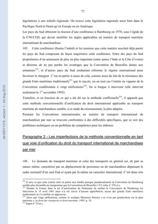 77
législations à une échelle régionale. On trouve cette législation régionale aussi bien dans le
Pacifique Nord et Ouest qu’en Europe ou en Amérique.
Les pays du Sud obtinrent la réunion d’une conférence à Hambourg en 1978, sous l’égide de
la CNUCED, qui devait modifier les règles applicables en matière de transport maritime
international de marchandises.
105. Cette conférence illustra l’intérêt et les tensions que cette matière suscitait déjà parmi
les pays du Sud composant de façon majoritaire cette conférence. Entre des pays du Sud
propriétaires d’un armement de plus en plus important (entre autres l’Inde et la Côte d’ivoire)
et désireux de ne pas perdre les avantages que la Convention de Bruxelles donne aux
armateurs232
, et d’autres pays du Sud souhaitant réformer le régime international pour
favoriser le chargeur. C’est en partie à cause de cela, comme aussi du fait de la résistance des
grands Etats maritimes traditionnels233
que le succès, ou en tout cas l’entrée en vigueur de la
Convention conditionnée à vingt ratifications234
, fut si longue à intervenir (elle intervint
seulement le 1er
novembre 1992).
Toutefois, et en fonction de ce qui a été dit sur la méthode conflictuelle235
, il apparaît que
cette méthode conventionnelle d’unification du droit international applicable au transport
maritime de marchandises semble, à ce stade du raisonnement, la plus adaptée.
Pourtant les Conventions internationales en matière de transport international de
marchandises par mer se trouvent confrontées à des difficultés spécifiques, que ce soit des
problèmes techniques ou un problème de compétence pour les élaborer.
Paragraphe 2 - Les imperfections de la méthode conventionnelle en tant
que voie d’unification du droit du transport international de marchandises
par mer
106. Le domaine du transport maritime et celui des transports en général est, de part sa
nature même, caractérisé par un déplacement de personnes ou de marchandises dépassant le
cadre normatif d’un seul Etat et ayant par là même un caractère international. C’est donc très
232
Il sera vu que cette crainte était en partie non fondée puisque paradoxalement la Convention de Hambourg
semble plus favorable au transporteur que la Convention de Bruxelles ! Cf. infra n° 278 et s.
233
Hormis la France dont la loi d’autorisation du Parlement de ratifier la Convention de Hambourg est
intervenue le 15 avril 1981 mais n’a été suivie d’aucune approbation, aucun des grands Etats maritimes
traditionnels ne l’a ratifiée ou approuvée.
234
Alors que vingt ratifications, comme le souligne Monsieur Putzeys « ce n’est pas grand-chose sur le plan
maritime », in droit des transports et droit maritime, 1993, p. 18.
235
Supra n° 74 et s.
tel-00511315,version1-24Aug2010
 