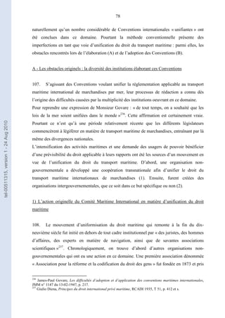 78
naturellement qu’un nombre considérable de Conventions internationales « unifiantes » ont
été conclues dans ce domaine. Pourtant la méthode conventionnelle présente des
imperfections en tant que voie d’unification du droit du transport maritime : parmi elles, les
obstacles rencontrés lors de l’élaboration (A) et de l’adoption des Conventions (B).
A - Les obstacles originels : la diversité des institutions élaborant ces Conventions
107. S’agissant des Conventions voulant unifier la réglementation applicable au transport
maritime international de marchandises par mer, leur processus de rédaction a connu dès
l’origine des difficultés causées par la multiplicité des institutions oeuvrant en ce domaine.
Pour reprendre une expression de Monsieur Govare : « de tout temps, on a souhaité que les
lois de la mer soient unifiées dans le monde »236
. Cette affirmation est certainement vraie.
Pourtant ce n’est qu’à une période relativement récente que les différents législateurs
commencèrent à légiférer en matière de transport maritime de marchandises, entraînant par là
même des divergences nationales.
L’intensification des activités maritimes et une demande des usagers de pouvoir bénéficier
d’une prévisibilité du droit applicable à leurs rapports ont été les sources d’un mouvement en
vue de l’unification du droit du transport maritime. D’abord, une organisation non-
gouvernementale a développé une coopération transnationale afin d’unifier le droit du
transport maritime internationaux de marchandises (1). Ensuite, furent créées des
organisations intergouvernementales, que ce soit dans ce but spécifique ou non (2).
1) L’action originelle du Comité Maritime International en matière d’unification du droit
maritime
108. Le mouvement d’uniformisation du droit maritime qui remonte à la fin du dix-
neuvième siècle fut initié en dehors de tout cadre institutionnel par « des juristes, des hommes
d’affaires, des experts en matière de navigation, ainsi que de savantes associations
scientifiques »237
. Chronologiquement, on trouve d’abord d’autres organisations non-
gouvernementales qui ont eu une action en ce domaine. Une première association dénommée
« Association pour la réforme et la codification du droit des gens » fut fondée en 1873 et pris
236
James-Paul Govare, Les difficultés d’adoption et d’application des conventions maritimes internationales,
JMM n° 1147 du 13-02-1947, p. 217.
237
Giulio Diena, Principes du droit international privé maritime, RCADI 1935, T 51, p. 412 et s.
tel-00511315,version1-24Aug2010
 