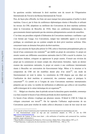 80
les questions sociales intéressant le droit maritime sont du ressort de l’Organisation
Internationale du Travail et du Bureau International du Travail.
Puis, de façon plus officielle, les Etats ont aussi marqué leur préoccupation d’unifier le droit
maritime. Ceux-ci, par le biais de conférences diplomatiques réunies à Bruxelles et utilisant
les travaux du CMI, adoptèrent ou ratifièrent des Conventions de droit maritime uniforme
(dont la Convention de Bruxelles de 1924). Dans ces conférences diplomatiques, les
gouvernements étaient représentés par des ministres plénipotentiaires assistés de conseillers.
C’est donc une procédure originale d’élaboration de Conventions maritimes « unifiantes » qui
s’est formée par l’usage. Ces Conventions, malgré leur indéniable apport à la sécurité
juridique, ne constituent pas un système complet de droit privé maritime uniforme. Elles
concernent toutes un domaine bien précis du droit maritime.
En ce qui concerne de façon plus précise le CMI, celui-ci fonctionne principalement grâce au
travail d’une commission très restreinte242
qui établit un projet de convention. Ce projet est
ensuite soumis aux différentes associations nationales dont le CMI a suscité la création. Les
associations étudient, critiquent ou approuvent le projet soumis. S’ensuit une révision du
projet par la commission en tenant compte des observations formulées. Après un dernier
examen des associations nationales, le projet est soumis à une conférence internationale
réunie à Bruxelles sur convocation du Gouvernement belge. Même si la structure et la
composition du CMI ont été modifiées durant plus d’un siècle243
, son mode de
fonctionnement est resté le même. La constitution du CMI dispose que son objet est
l’unification du droit maritime et commercial, des coutumes usages et pratiques le
concernant244
. Ce comité est à l’origine de seize Conventions maritimes internationales
préparées par ses soins. Le nombre de ratifications et adhésions que celles-ci ont recueillies
suffit à témoigner de la valeur intrinsèque de cet organisme245
.
111. Malgré ces réussites, dans la période suivant la deuxième guerre mondiale, commença
à se faire ressentir le besoin d’une réforme profonde du droit maritime privé.
Ce besoin d’une réforme s’explique par plusieurs raisons. D’abord le CMI fit l’objet de
critiques concernant son travail246
. On lui reprocha l’influence anglo-saxonne de ses
Conventions ayant pour résultat de rendre celles-ci absconses à cause de leur souci de tout
242
Il s’agit de la Sous-Commission pour l’uniformité du droit du transport de marchandises par mer.
243
Son fonctionnement actuel est régi par une constitution adoptée en 1992, cf. site du CMI
http://www.comitemaritime.org.
244
Traduction de l’auteur, le texte exact étant : « the unification of maritime and commercial law, maritime
customs, usages and practices ».
245
René Rodière et Emmanuel du Pontavice, Droit maritime, Dalloz Paris, 12ème édition 1997, p. 27.
246
Paul Chauveau, L’unification du droit maritime et le CMI, RTD Com. , 1963, p. 751.
tel-00511315,version1-24Aug2010
 