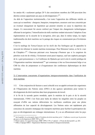 82
les années 60, « seulement quelque 20 % des associations membres du CMI pouvaient être
décrites comme appartenant aux pays en développement »251
.
Au delà de l’opposition institutionnelle, c’est toute l’opposition des différents intérêts en
cause qui se manifeste : chargeurs, banquiers, transporteurs, assureurs sont tous concernés par
un éventuel changement de législation qui pourrait remettre en cause la répartition des
risques. Ce mouvement fut encore renforcé par l’impact des changements technologiques
affectant la navigation, l’intensification du trafic maritime rendant nécessaire l’adoption d’une
réglementation sur la sécurité de la navigation, alors que, dans le même temps, les règles
traditionnelles du droit maritime sur le partage des risques ne connaissaient pas d’évolutions
majeures.
C’est le naufrage du Torrey-Canyon sur les récifs des îles Sorlingues qui fit apparaître la
nécessité de réformer le monde maritime économique. Pour Monsieur Latron, ce fut le « nez
de Cléopâtre »252
. Chauveau précisant avec beaucoup d’humour que si la cargaison du
pétrolier avait été de whisky, l’événement serait passé inaperçu, sauf une euphorie passagère
de la « gent poissonneuse ». La Conférence de Djakarta qui suivit créa le comité juridique de
l’Organisation maritime internationale253
qui commença à ôter au Gouvernement belge et au
CMI les rôles de préparateurs et d’organisateurs des conférences diplomatiques de droit
maritime.
2) L’intervention concurrente d’organisations intergouvernementales dans l’unification du
droit maritime
113. Cette conjonction de facteurs a aussi coïncidé avec un appétit croissant des organismes
de l’Organisation des Nations unies (ONU) et des agences spécialisées pour inclure le
développement du droit maritime dans leurs programmes de travail.
A la fin de la seconde guerre mondiale, après le maintien de la paix et de la sécurité
internationale, l’ONU s’est fixée pour tâche de réduire les inégalités entre les peuples en
essayant d’offrir aux nations défavorisées les meilleures conditions pour une pleine
affirmation de leur capacité de développement. Les Nations unies ont rapidement pris
conscience du caractère stratégique des transports maritimes pour faciliter la participation des
pays en développement aux échanges internationaux. Il y eu un affrontement entre les pays
251
Jan Lopulski, Les principales lignes d’évolution du droit maritime privé : l’influence exercée par la pression
des pays en développement, DMF 1987, p. 223.
252
Pierre Latron, Un rappel historique, DMF 1999 n° 591, n° spécial : « 50 ans de droit positif », p. 203.
253
OMI, à l’époque OMCI : Organisation Maritime Consultative Intergouvernementale.
tel-00511315,version1-24Aug2010
 