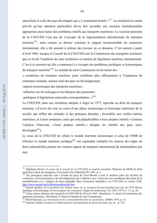 84
spécialisée et celle des pays développés qui s’y montraient hostile »257
. La résolution la créant
prévoit qu’une attention particulière devra être accordée aux mesures institutionnelles
appropriées pour traiter des problèmes relatifs aux transports maritimes. La vocation première
de la CNUCED n’est pas de s’occuper de la réglementation internationale du transport
maritime258
, mais comme ce dernier constitue le support incontournable du commerce
international, elle a été amenée à réaliser des travaux en ce domaine. C’est surtout à partir
d’avril 1965, lorsque le Conseil de la CNUCED crée la Commission des transports maritimes
que se révèle l’ambition de cette institution en matière de législation maritime internationale.
C’est à ce moment qu’elle a commencé à s’occuper des problèmes juridiques et économiques
du transport maritime259
. Le mandat de cette Commission est de traiter des :
« -conditions du transport maritime, pour contribuer plus efficacement à l’expansion du
commerce mondial, surtout celui des pays en développement ;
-aspects économiques des transports maritimes ;
-influence sur les échanges et les balances des paiements ;
-politiques et législations nationales correspondantes. »260
.
La CNUCED, dans une résolution adoptée à Alger en 1977, reproche au droit du transport
maritime « d’avoir été créé au cours d’une phase économique et historique antérieure de la
société, qui reflète des attitudes et des pratiques désuètes ; favorables aux vieilles nations
maritimes, et à leurs armateurs, mais qui sont préjudiciables à leurs propres intérêts » (comme
l’analyse Chauveau, « leurs propres intérêts » désigne les intérêts des pays sous-
développés261
).
Le souci de la CNUCED de refaire le monde maritime économique et celui de l’OMI de
réformer le monde maritime juridique262
ont cependant multiplié les sources des règles de
droit substantielles portant sur certains aspects du transport international de marchandises par
mer.
257
Stéphanie Howel, Le point sur le travail de la CNUCED en matière maritime, Mémoire de DESS de droit
maritime et droit des transports, Université d’Aix-Marseille III, 1991, p. 2.
258
Ses principaux objectifs sont « d’aider les pays du Tiers-Monde à tirer le meilleur parti des facilités du
commerce, d’investissement et de développement qui s’offrent à eux, à faire face aux problèmes découlant de la
mondialisation et à s’intégrer de façon équitable dans l’économie mondiale », La CNUCED en résumé 1998,
http://www.unctad.org.fr/aboutorg/aboutorgf.htm
259
Gérard Auchter, La Convention des Nations unies sur le transport de marchandises par mer de 1978, Revue
Juridique et Economique, Droit européen des transports, Règles de Hambourg, Vol. XIV, 1979, n° 1-2, p. 24.
260
22ème séance plénière du Conseil de la CNUCED du 29 avril 1965 : Résolution 11 créant la Commission des
transports maritimes ; Résolution 12 fixant le mandat de cette Commission.
261
Paul Chauveau, La convention sur les connaissements mise en accusation, ADMA 1974, p. 13.
262
Antoine Vialard, Sisyphe et l’uniformisation internationale du droit maritime, op. cit. , p. 217.
tel-00511315,version1-24Aug2010
 