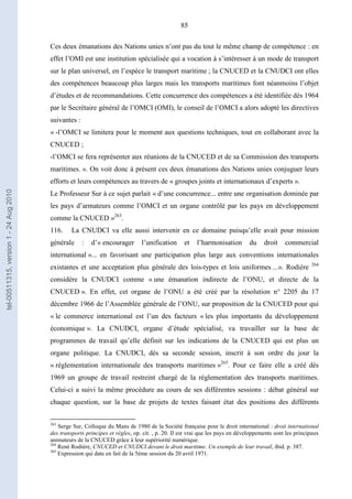 85
Ces deux émanations des Nations unies n’ont pas du tout le même champ de compétence : en
effet l’OMI est une institution spécialisée qui a vocation à s’intéresser à un mode de transport
sur le plan universel, en l’espèce le transport maritime ; la CNUCED et la CNUDCI ont elles
des compétences beaucoup plus larges mais les transports maritimes font néanmoins l’objet
d’études et de recommandations. Cette concurrence des compétences a été identifiée dès 1964
par le Secrétaire général de l’OMCI (OMI), le conseil de l’OMCI a alors adopté les directives
suivantes :
« -l’OMCI se limitera pour le moment aux questions techniques, tout en collaborant avec la
CNUCED ;
-l’OMCI se fera représenter aux réunions de la CNUCED et de sa Commission des transports
maritimes. ». On voit donc à présent ces deux émanations des Nations unies conjuguer leurs
efforts et leurs compétences au travers de « groupes joints et internationaux d’experts ».
Le Professeur Sur à ce sujet parlait « d’une concurrence... entre une organisation dominée par
les pays d’armateurs comme l’OMCI et un organe contrôlé par les pays en développement
comme la CNUCED »263
.
116. La CNUDCI va elle aussi intervenir en ce domaine puisqu’elle avait pour mission
générale : d’« encourager l’unification et l’harmonisation du droit commercial
international »... en favorisant une participation plus large aux conventions internationales
existantes et une acceptation plus générale des lois-types et lois uniformes ...». Rodière 264
considère la CNUDCI comme « une émanation indirecte de l’ONU, et directe de la
CNUCED ». En effet, cet organe de l’ONU a été créé par la résolution n° 2205 du 17
décembre 1966 de l’Assemblée générale de l’ONU, sur proposition de la CNUCED pour qui
« le commerce international est l’un des facteurs « les plus importants du développement
économique ». La CNUDCI, organe d’étude spécialisé, va travailler sur la base de
programmes de travail qu’elle définit sur les indications de la CNUCED qui est plus un
organe politique. La CNUDCI, dès sa seconde session, inscrit à son ordre du jour la
« réglementation internationale des transports maritimes »265
. Pour ce faire elle a créé dès
1969 un groupe de travail restreint chargé de la réglementation des transports maritimes.
Celui-ci a suivi la même procédure au cours de ses différentes sessions : débat général sur
chaque question, sur la base de projets de textes faisant état des positions des différents
263
Serge Sur, Colloque du Mans de 1980 de la Société française pour le droit international : droit international
des transports principes et règles, op. cit. , p. 20. Il est vrai que les pays en développements sont les principaux
animateurs de la CNUCED grâce à leur supériorité numérique.
264
René Rodière, CNUCED et CNUDCI devant le droit maritime. Un exemple de leur travail, ibid. p. 387.
265
Expression qui date en fait de la 5ème session du 20 avril 1971.
tel-00511315,version1-24Aug2010
 