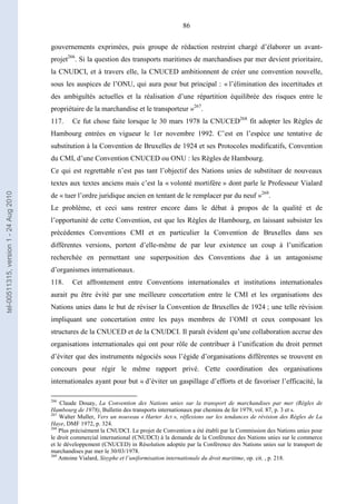 86
gouvernements exprimées, puis groupe de rédaction restreint chargé d’élaborer un avant-
projet266
. Si la question des transports maritimes de marchandises par mer devient prioritaire,
la CNUDCI, et à travers elle, la CNUCED ambitionnent de créer une convention nouvelle,
sous les auspices de l’ONU, qui aura pour but principal : « l’élimination des incertitudes et
des ambiguïtés actuelles et la réalisation d’une répartition équilibrée des risques entre le
propriétaire de la marchandise et le transporteur »267
.
117. Ce fut chose faite lorsque le 30 mars 1978 la CNUCED268
fit adopter les Règles de
Hambourg entrées en vigueur le 1er novembre 1992. C’est en l’espèce une tentative de
substitution à la Convention de Bruxelles de 1924 et ses Protocoles modificatifs, Convention
du CMI, d’une Convention CNUCED ou ONU : les Règles de Hambourg.
Ce qui est regrettable n’est pas tant l’objectif des Nations unies de substituer de nouveaux
textes aux textes anciens mais c’est la « volonté mortifère » dont parle le Professeur Vialard
de « tuer l’ordre juridique ancien en tentant de le remplacer par du neuf »269
.
Le problème, et ceci sans rentrer encore dans le débat à propos de la qualité et de
l’opportunité de cette Convention, est que les Règles de Hambourg, en laissant subsister les
précédentes Conventions CMI et en particulier la Convention de Bruxelles dans ses
différentes versions, portent d’elle-même de par leur existence un coup à l’unification
recherchée en permettant une superposition des Conventions due à un antagonisme
d’organismes internationaux.
118. Cet affrontement entre Conventions internationales et institutions internationales
aurait pu être évité par une meilleure concertation entre le CMI et les organisations des
Nations unies dans le but de réviser la Convention de Bruxelles de 1924 ; une telle révision
impliquant une concertation entre les pays membres de l’OMI et ceux composant les
structures de la CNUCED et de la CNUDCI. Il paraît évident qu’une collaboration accrue des
organisations internationales qui ont pour rôle de contribuer à l’unification du droit permet
d’éviter que des instruments négociés sous l’égide d’organisations différentes se trouvent en
concours pour régir le même rapport privé. Cette coordination des organisations
internationales ayant pour but « d’éviter un gaspillage d’efforts et de favoriser l’efficacité, la
266
Claude Douay, La Convention des Nations unies sur la transport de marchandises par mer (Règles de
Hambourg de 1978), Bulletin des transports internationaux par chemins de fer 1979, vol. 87, p. 3 et s.
267
Walter Muller, Vers un nouveau « Harter Act », réflexions sur les tendances de révision des Règles de La
Haye, DMF 1972, p. 324.
268
Plus précisément la CNUDCI. Le projet de Convention a été établi par la Commission des Nations unies pour
le droit commercial international (CNUDCI) à la demande de la Conférence des Nations unies sur le commerce
et le développement (CNUCED) in Résolution adoptée par la Conférence des Nations unies sur le transport de
marchandises par mer le 30/03/1978.
269
Antoine Vialard, Sisyphe et l’uniformisation internationale du droit maritime, op. cit. , p. 218.
tel-00511315,version1-24Aug2010
 