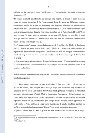 87
cohésion et la cohérence dans l’unification et l’harmonisation du droit commercial
international »270
.
On conçoit aisément les difficultés qu’implique une entente. A défaut, il aurait fallu que
toutes les parties signataires de la Convention de Bruxelles dans ses différentes versions
acceptent de ratifier les Règles de Hambourg, ces dernières prévoyant un mécanisme de
dénonciation de la Convention de Bruxelles dans son article 31 (qu’il aurait fallu mettre à jour
pour qu’une dénonciation de cette Convention modifiée par le Protocole du 21/12/1979 soit
aussi prévue). Ou alors, solution paraissant encore plus difficilement envisageable, il aurait
fallu que toutes les parties à la Convention de Bruxelles dans ses différentes versions soient
toutes d’accord pour abroger celle-ci.
Ce n’est pas ce qui s’est passé puisque la Convention de Bruxelles et les Règles de Hambourg
sont en vigueur de façon concurrente. Cette critique de l’absence de collaboration des
organisations internationales chargées de l’unification du droit du transport international de
marchandises par mer sera nuancée lors de l’étude de l’élaboration du projet de Convention
CNUDCI.
Le droit des transports internationaux de marchandises rencontre d’autres obstacles que ceux
de son élaboration au niveau international, il ne faut pas oublier ceux rencontrés quant à son
adoption par les Etats.
B - Les obstacles au moment de l’adoption des Conventions internationales sur le transport de
marchandises par mer
119. Pour qu’une convention reçoive application, il faut que celle-ci soit adoptée ou
ratifiée. En France, pour intégrer notre ordre juridique, une convention doit respecter les
conditions posées par la Constitution de la Cinquième République au sujet de la ratification
des traités internationaux. L’article 55 de la Constitution française de 1958 prévoit que « les
traités ou accords régulièrement ratifiés ou approuvés ont, dès leur publication, une autorité
supérieure à celle des lois, sous réserve, pour chaque accord ou traité, de son application par
l’autre partie ». Ainsi un traité a valeur supra-législative à la double condition qu’il ait été
ratifié ou approuvé régulièrement et qu’il fasse l’objet d’une application réciproque271
.
Le premier risque qui se pose à propos de ces Conventions en matière de transport
270
Le droit commercial uniforme au XXIème siècle, Actes du congrès de la CNUDCI, New York, 18-22 mai
1992, p. 19.
271
Cf. infra n° 172.
tel-00511315,version1-24Aug2010
 