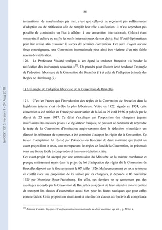 88
international de marchandises par mer, c’est que celles-ci ne reçoivent pas suffisamment
d’adoption ou de ratification afin de remplir leur rôle d’unification. Il n’est cependant pas
possible de contraindre un Etat à adhérer à une convention internationale. Celui-ci étant
souverain, il adhère ou ratifie les outils internationaux de son choix. Seul l’outil diplomatique
peut être utilisé afin d’assurer le succès de certaines conventions. Cet outil n’ayant aucune
force contraignante, une Convention internationale peut ainsi être victime d’un très faible
niveau de ratification.
120. Le Professeur Vialard souligne à cet égard la tendance française « à bouder la
ratification des instruments nouveaux »272
. On prendra pour illustrer cette tendance l’exemple
de l’adoption laborieuse de la Convention de Bruxelles (1) et celui de l’adoption échouée des
Règles de Hambourg (2).
1) L’exemple de l’adoption laborieuse de la Convention de Bruxelles
121. C’est en France que l’introduction des règles de la Convention de Bruxelles dans la
législation interne s’est révélée la plus laborieuse. Votée en 1922, signée en 1924, cette
convention a été ratifiée en France par autorisation de la loi du 09 avril 1936 et publiée par le
décret du 25 mars 1937. Ce délai s’explique par l’opposition des chargeurs jugeant
insuffisantes les mesures prises. Le législateur français, ne pouvant se contenter de reprendre
le texte de la Convention d’inspiration anglo-saxonne dont la rédaction « inusitée » eut
dérouté les tribunaux de commerce, a été contraint d’adapter les règles de la Convention. Ce
travail d’adaptation fut réalisé par l’Association française de droit maritime qui établit un
avant-projet dont le texte, tout en respectant les règles de fond de la Convention, les présentait
sous une forme facile à comprendre et dans une rédaction claire.
Cet avant-projet fut accepté par une commission du Ministère de la marine marchande et
presque entièrement repris dans le projet de loi d’adaptation des règles de la Convention de
Bruxelles déposé par le Gouvernement le 07 juillet 1926. Malheureusement ce texte se trouva
en conflit avec une proposition de loi initiée par les chargeurs, et déposée le 03 novembre
1925 par Monsieur Roux-Fraissineng. En effet, ces derniers ne se contentant pas des
avantages accordés par la Convention de Bruxelles essayèrent de faire interdire dans le contrat
de transport les clauses d’exonération aussi bien pour les fautes nautiques que pour celles
commerciales. Cette proposition visait aussi à interdire les clauses attributives de compétence
272
Antoine Vialard, Sisyphe et l’uniformisation internationale du droit maritime, op. cit. , p. 218 et s.
tel-00511315,version1-24Aug2010
 