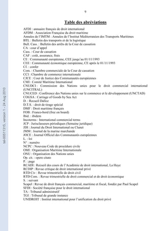 9
Table des abréviations
AFDI : annuaire français de droit international
AFDM : Association Française du droit maritime
Annales de l’IMTM : Annales de l’Institut Méditerranéen des Transports Maritimes
BTL : Bulletin des transports et de la logistique
Bull. Cass. : Bulletin des arrêts de la Cour de cassation
CA : cour d’appel
Cass. : Cour de cassation
CAF : coût, assurance, frais
CE : Communauté européenne, CEE jusqu’au 01/11/1993
CEE : Communauté économique européenne, CE après le 01/11/1993
Cf. : confer
Com. : Chambre commerciale de la Cour de cassation
CCI : Chambre de commerce internationale
CJCE : Cour de Justice des Communautés européennes
CMI : Comité Maritime International
CNUDCI : Commission des Nations unies pour le droit commercial international
(UNCITRAL)
CNUCED : Conférence des Nations unies sur le commerce et le développement (UNCTAD)
COGSA : Carriage of Goods by Sea Act
D. : Recueil Dalloz
D.T.S. : droit de tirage spécial
DMF : Droit maritime français
FOB : Franco-bord (free on board)
Ibid. : ibidem
Incoterms : International commercial terms
JCP : Jurisclasseurs périodiques (Semaine juridique)
JDI : Journal du Droit International ou Clunet
JMM : Journal de la marine marchande
JOCE : Journal Officiel des Communautés européennes
L. : loi
N° : numéro
NCPC : Nouveau Code de procédure civile
OMI : Organisation Maritime Internationale
ONU : Organisation des Nations unies
Op. cit. : opere citato
P. : page
RCADI : Recueil des cours de l’Académie de droit international, La Haye
RCDIP : Revue critique de droit international privé
RTD Civ : Revue trimestrielle de droit civil
RTD Com. : Revue trimestrielle de droit commercial et de droit économique
S. : suivant
Scapel : Revue de droit français commercial, maritime et fiscal, fondée par Paul Scapel
SFDI : Société française pour le droit international
TA : Tribunal administratif
TGI : Tribunal de grande instance
UNIDROIT : Institut international pour l’unification du droit privé
tel-00511315,version1-24Aug2010
 