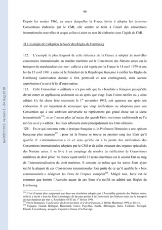 90
Depuis les années 1960, au cours desquelles la France hésite à adopter les dernières
Conventions élaborées par le CMI, elle semble se tenir à l’écart des conventions
internationales nouvelles et ce que celles-ci aient ou non été élaborées sous l’égide du CMI.
2) L’exemple de l’adoption échouée des Règles de Hambourg
122. L’exemple le plus frappant de cette réticence de la France à adopter de nouvelles
conventions internationales en matière maritime est la Convention des Nations unies sur le
transport de marchandises par mer : celle-ci a été signée par la France le 18 avril 1979 et une
loi du 15 avril 1981 a autorisé le Président de la République française à ratifier les Règles de
Hambourg (autorisation donnée à titre permissif et non contraignant), mais aucune
approbation n’a suivi la loi d’autorisation.
123. Cette Convention « unifiante » n’a pas subi que la « bouderie » française puisqu’elle
devait entrer en application seulement un an après que vingt Etats l’aient ratifiée ou y aient
adhéré. Ce fut chose faite seulement le 1er
novembre 1992, soit quatorze ans après son
élaboration. Il est important de remarquer que vingt ratifications ou adoptions pour une
Convention qui a une ambition universelle ne représentent pas grand chose sur la scène
internationale276
, et ce d’autant plus qu’aucun des grands Etats maritimes traditionnels ne l’a
ratifiée ou n’y a adhéré : les Etats adhérents étant principalement des Etats africains.
124. En ce qui concerne cette « pratique française », le Professeur Bonassies a une opinion
beaucoup plus nuancée277
: pour lui la France se trouve au premier rang des Etats qu’il
qualifie d’ « internationaliste » en ce sens qu’elle est à la pointe des ratifications des
Conventions internationales adoptées par le CMI et de celles émanant des organes spécialisés
des Nations unies. Il se livre à un comptage du nombre de ratification de Conventions
maritimes de droit privé : la France ayant ratifié 21 textes maritimes est le second Etat au rang
de l’internationalisation du droit maritime. Il constate de même que les autres Etats ayant
ratifié la plupart de ces Conventions internationales font partie de ce qu’il qualifie le « bloc
communautaire » désignant les Etats de l’espace européen278
. Malgré tout, force est de
constater que hormis l’Autriche aucun de ces Etats n’a ratifié ou adhéré aux Règles de
Hambourg.
276
C’est d’autant plus surprenant que dans une résolution adoptée par l’Assemblée générale des Nations unies,
celle-ci a invité « tous les Etats à envisager de devenir parties à la Convention des Nations unies sur le transport
de marchandises par mer », Résolution 48/33 du 1er
février 1994.
277
Pierre Bonassies, l’unification du droit maritime et le droit français, Il Diritto Marittimo 1999, p. 86 et s.
278
Espagne, Grande Bretagne, Danemark, Grèce, Pays-Bas, Suède, Allemagne, Italie, Finlande, Portugal,
Irlande, Luxembourg, auxquels il ajoute la Suisse et la Norvège.
tel-00511315,version1-24Aug2010
 