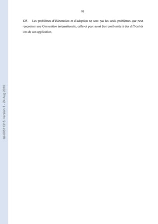 91
125. Les problèmes d’élaboration et d’adoption ne sont pas les seuls problèmes que peut
rencontrer une Convention internationale, celle-ci peut aussi être confrontée à des difficultés
lors de son application.
tel-00511315,version1-24Aug2010
 