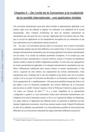 93
Chapitre II – De l’unité de la Convention à la multiplicité
de la société internationale : une application éclatée
Une convention internationale ayant pour objet d’unifier la réglementation applicable à une
matière, après avoir été élaborée et adoptée, est confrontée à la multiplicité de la société
internationale. Ainsi l’objectif d’unification du droit du transport international de
marchandises par mer peut être mis à mal par l’application des Conventions dans les Etats,
que ce soit par les applications ou les interprétations divergentes de ces instruments ou par
leur confrontation avec les dispositions internes (section I).
126. En outre, ces Conventions peuvent entrer en concurrence avec d’autres Conventions
internationales adoptées par des Etats différents ou les mêmes Etats. C’est le cas en matière de
transport international de marchandises par mer puisque plusieurs Conventions internationales
ont été créées. Il en résulte de multiples possibilités d’adoption. Il est évident que cette
pluralité de normes internationales à vocation uniforme, ajoutée à l’existence de législations
internes conduit à autant de conflits d’application possibles. Il existe ainsi une superposition
de normes potentiellement applicables à un transport international de marchandises par mer.
Outre l’affrontement traditionnel entre normes internes et normes internationales, il faut
relever, s’agissant de cette matière, une superposition des normes internationales. Cette
superposition peut s’expliquer par le souci de compléter ou de mettre à jour une Convention,
comme c’est le cas pour la Convention de Bruxelles et ses Protocoles modificatifs, il s’agit
d’une superposition de « complémentarité ». Elle peut poser problème lorsque des Etats n’ont
pas adhéré à tous les Protocoles modificatifs, des versions différentes de la Convention
peuvent entrer en conflit. Comme l’exprime si bien le Professeur Vialard à ce propos, parfois
« le mieux est l’ennemi du bien »279
. Il y a aussi l’hypothèse de la superposition
« antagoniste », quand il y a une concurrence voulue entre instruments internationaux avec
l’adoption d’un nouvel instrument comme ce fut le cas s’agissant des Règles de Hambourg.
Les règles relatives à l’application des différents textes, en particulier la définition de leurs
champs d’application concurrents, vont d’une certaine manière ruiner l’objectif d’unification
du droit de la méthode conventionnelle. Ces chevauchements possibles de textes posent des
difficultés car ces Conventions contiennent des règles matérielles différentes (section II).
279
Antoine Vialard, Sisyphe et l’uniformisation internationale du droit maritime, op. cit. , p. 214.
tel-00511315,version1-24Aug2010
 