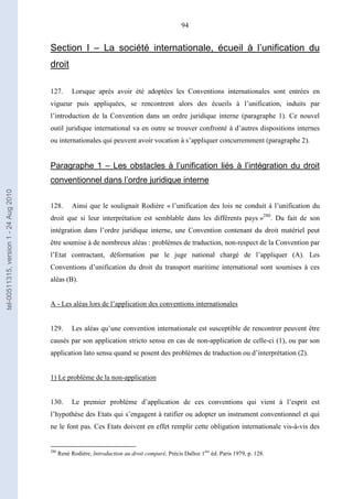 94
Section I – La société internationale, écueil à l’unification du
droit
127. Lorsque après avoir été adoptées les Conventions internationales sont entrées en
vigueur puis appliquées, se rencontrent alors des écueils à l’unification, induits par
l’introduction de la Convention dans un ordre juridique interne (paragraphe 1). Ce nouvel
outil juridique international va en outre se trouver confronté à d’autres dispositions internes
ou internationales qui peuvent avoir vocation à s’appliquer concurremment (paragraphe 2).
Paragraphe 1 – Les obstacles à l’unification liés à l’intégration du droit
conventionnel dans l’ordre juridique interne
128. Ainsi que le soulignait Rodière « l’unification des lois ne conduit à l’unification du
droit que si leur interprétation est semblable dans les différents pays »280
. Du fait de son
intégration dans l’ordre juridique interne, une Convention contenant du droit matériel peut
être soumise à de nombreux aléas : problèmes de traduction, non-respect de la Convention par
l’Etat contractant, déformation par le juge national chargé de l’appliquer (A). Les
Conventions d’unification du droit du transport maritime international sont soumises à ces
aléas (B).
A - Les aléas lors de l’application des conventions internationales
129. Les aléas qu’une convention internationale est susceptible de rencontrer peuvent être
causés par son application stricto sensu en cas de non-application de celle-ci (1), ou par son
application lato sensu quand se posent des problèmes de traduction ou d’interprétation (2).
1) Le problème de la non-application
130. Le premier problème d’application de ces conventions qui vient à l’esprit est
l’hypothèse des Etats qui s’engagent à ratifier ou adopter un instrument conventionnel et qui
ne le font pas. Ces Etats doivent en effet remplir cette obligation internationale vis-à-vis des
280
René Rodière, Introduction au droit comparé, Précis Dalloz 1ère
éd. Paris 1979, p. 128.
tel-00511315,version1-24Aug2010
 