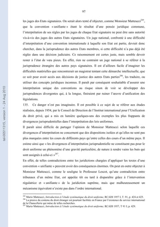 97
les juges des Etats signataires. On serait alors tenté d’objecter, comme Monsieur Matteucci285
,
que la convention « unifiante » étant le résultat d’une pensée juridique commune,
l’interprétation de ses règles par les juges de chaque Etat signataire ne peut être sans autorité
vis-à-vis des juges des autres Etats signataires. Un juge national, confronté à une difficulté
d’interprétation d’une convention internationale à laquelle son Etat est partie, devrait donc
chercher, dans la jurisprudence des autres Etats membres, si cette difficulté n’a pas déjà été
réglée dans une décision judiciaire. Ce raisonnement est certes juste, mais semble devoir
rester à l’état de vœu pieux. En effet, rien ne contraint un juge national à se référer à la
jurisprudence étrangère des autres pays signataires. Il est d’ailleurs facile d’imaginer les
difficultés matérielles que rencontrerait un magistrat tentant cette démarche intellectuelle, que
ce soit pour avoir accès aux décisions de justice des autres Etats parties286
, les traduire, ou
utiliser des concepts juridiques inconnus. Il paraît par conséquent souhaitable d’assurer une
interprétation unique des conventions au risque sinon de voir se développer des
jurisprudences divergentes qui, à la longue, finiraient par ruiner l’œuvre d’unification des
législations.
135. Ce danger n’est pas imaginaire. Il est possible à ce sujet de se référer aux études
réalisées, depuis 1954, par le Conseil de Direction de l’Institut international pour l’Unification
du droit privé, qui a mis en lumière quelques-uns des exemples les plus frappants de
divergences jurisprudentielles dans l’interprétation des lois uniformes.
Il paraît ainsi difficile de partager l’opinion de Monsieur Matteucci selon laquelle ces
divergences d’interprétation ne concernent que des dispositions isolées et qu’elles ne sont pas
plus marquées entre les cours de différents pays qu’entre celles des cours d’un même pays. Il
estime ainsi que « les divergences d’interprétation jurisprudentielle ne constituent pas pour le
droit uniforme un phénomène d’une gravité particulière, de nature à rendre vains les buts qui
sont assignés à celui-ci »287
.
En effet, de telles contradictions entre les juridictions chargées d’appliquer les textes d’une
convention « unifiante » peuvent avoir des conséquences énormes. On peut en outre objecter à
Monsieur Matteucci, comme le souligne le Professeur Lescot, qu’une contradiction entre
tribunaux d’un même Etat, est appelée tôt ou tard à disparaître grâce à l’intervention
régulatrice et « unifiante » de la juridiction suprême, mais que malheureusement un
mécanisme équivalent n’existe pas dans l’ordre international.
285
Mario Matteucci, Introduction à l’étude systématique du droit uniforme, RCADI 1957 I, T. 91, p. 424 et 425.
286
La preuve du contenu du droit étranger est pourtant facilitée en France par l’existence du service international
de la Chancellerie qui mène de telles recherches.
287
Mario Matteucci, Introduction à l’étude systématique du droit uniforme, RCADI 1957, T 91 I, p. 429.
tel-00511315,version1-24Aug2010
 
