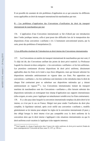 98
Il est possible de constater de tels problèmes d’application en ce qui concerne les différents
textes applicables en droit du transport international de marchandises par mer.
B - Les problèmes d’application des Conventions d’unification du droit du transport
international de marchandises par mer
136. L’application d’une Convention internationale se fait d’abord par son introduction
dans l’ordre juridique interne, celle-ci peut poser des difficultés lors de la transposition des
dispositions d’une convention « unifiante » (1). L’instrument conventionnel pourra, par la
suite, poser des problèmes d’interprétation (2).
1) Les difficultés résultant de l’introduction en droit interne des Conventions internationales
137. Les Conventions en matière de transport international de marchandises par mer sont, il
l’a déjà été dit, des Conventions unifiant des points de droit privé matériel. Le Professeur
Lagarde les classent en deux catégories : « les conventions « unifiantes » et les lois uniformes.
Les premières contiennent diverses dispositions de droit privé uniforme, directement
applicables dans les Etats où le traité a reçu force obligatoire, mais qui laissent subsister les
dispositions nationales antérieurement en vigueur dans ces Etats. Par opposition aux
conventions « unifiantes », les lois uniformes sont destinées à être introduites dans le droit de
chaque Etat contractant pour se substituer aux dispositions nationales qui y étaient
antérieurement en vigueur.288
». Les Conventions internationales traitant du transport
maritime de marchandises sont des Conventions « unifiantes », elles laissent subsister des
dispositions nationales en restreignant leur champ d’application aux rapports internationaux
(elles exigent, en outre, pour s’appliquer un rattachement variable avec les Etats contractants).
138. Il y a des pays dans lesquels la convention internationale remplace de plein droit la loi
interne, ce n’est pas le cas en France. Malgré tout pour rendre l’unification du droit plus
complète, le législateur national, après avoir ratifié une convention « unifiante », modifie
généralement sa loi interne pour adopter les règles de la convention internationale (il peut y
être obligé lorsque le droit interne n’est pas compatible avec le droit uniforme de la
convention alors que le droit interne s’appliquait à des situations internationales ou que le
droit uniforme avait vocation à s’appliquer à des rapports internes).
288
Paul Lagarde, Le champ d’application dans l’espace des règles uniformes de droit privé matériel, Etudes de
droit contemporain de l’Université de Paris, tome 33, 1971, p. 149 et s.
tel-00511315,version1-24Aug2010
 