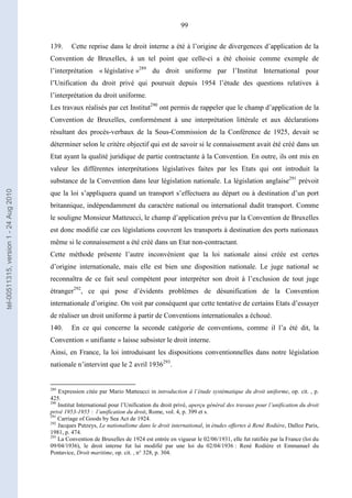 99
139. Cette reprise dans le droit interne a été à l’origine de divergences d’application de la
Convention de Bruxelles, à un tel point que celle-ci a été choisie comme exemple de
l’interprétation « législative »289
du droit uniforme par l’Institut International pour
l’Unification du droit privé qui poursuit depuis 1954 l’étude des questions relatives à
l’interprétation du droit uniforme.
Les travaux réalisés par cet Institut290
ont permis de rappeler que le champ d’application de la
Convention de Bruxelles, conformément à une interprétation littérale et aux déclarations
résultant des procès-verbaux de la Sous-Commission de la Conférence de 1925, devait se
déterminer selon le critère objectif qui est de savoir si le connaissement avait été créé dans un
Etat ayant la qualité juridique de partie contractante à la Convention. En outre, ils ont mis en
valeur les différentes interprétations législatives faites par les Etats qui ont introduit la
substance de la Convention dans leur législation nationale. La législation anglaise291
prévoit
que la loi s’appliquera quand un transport s’effectuera au départ ou à destination d’un port
britannique, indépendamment du caractère national ou international dudit transport. Comme
le souligne Monsieur Matteucci, le champ d’application prévu par la Convention de Bruxelles
est donc modifié car ces législations couvrent les transports à destination des ports nationaux
même si le connaissement a été créé dans un Etat non-contractant.
Cette méthode présente l’autre inconvénient que la loi nationale ainsi créée est certes
d’origine internationale, mais elle est bien une disposition nationale. Le juge national se
reconnaîtra de ce fait seul compétent pour interpréter son droit à l’exclusion de tout juge
étranger292
, ce qui pose d’évidents problèmes de désunification de la Convention
internationale d’origine. On voit par conséquent que cette tentative de certains Etats d’essayer
de réaliser un droit uniforme à partir de Conventions internationales a échoué.
140. En ce qui concerne la seconde catégorie de conventions, comme il l’a été dit, la
Convention « unifiante » laisse subsister le droit interne.
Ainsi, en France, la loi introduisant les dispositions conventionnelles dans notre législation
nationale n’intervint que le 2 avril 1936293
.
289
Expression citée par Mario Matteucci in introduction à l’étude systématique du droit uniforme, op. cit. , p.
425.
290
Institut International pour l’Unification du droit privé, aperçu général des travaux pour l’unification du droit
privé 1953-1955 : l’unification du droit, Rome, vol. 4, p. 399 et s.
291
Carriage of Goods by Sea Act de 1924.
292
Jacques Putzeys, Le nationalisme dans le droit international, in études offertes à René Rodière, Dalloz Paris,
1981, p. 474.
293
La Convention de Bruxelles de 1924 est entrée en vigueur le 02/06/1931, elle fut ratifiée par la France (loi du
09/04/1936), le droit interne fut lui modifié par une loi du 02/04/1936 : René Rodière et Emmanuel du
Pontavice, Droit maritime, op. cit. , n° 328, p. 304.
tel-00511315,version1-24Aug2010
 