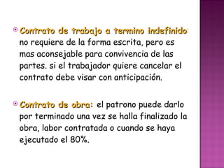 Contrato de trabajo a termino indefinido :  no requiere de la forma escrita, pero es mas aconsejable para convivencia de las partes. si el trabajador quiere cancelar el contrato debe visar con anticipación. Contrato de obra:  el patrono puede darlo por terminado una vez se halla finalizado la obra, labor contratada o cuando se haya ejecutado el 80%.  