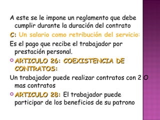 A este se le impone un reglamento que debe cumplir durante la duración del contrato C:  Un salario como retribución del servicio : Es el pago que recibe el trabajador por prestación personal. ARTICULO 26: COEXISTENCIA DE CONTRATOS: Un trabajador puede realizar contratos con 2 O mas contratos ARTICULO 28:  El trabajador puede participar de los beneficios de su patrono 