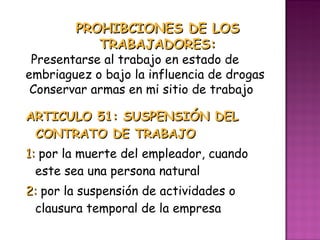 ARTICULO 51: SUSPENSIÓN DEL CONTRATO DE TRABAJO 1:  por la muerte del empleador, cuando este sea una persona natural 2:  por la suspensión de actividades o clausura temporal de la empresa PROHIBCIONES DE LOS TRABAJADORES: Presentarse al trabajo en estado de embriaguez o bajo la influencia de drogas Conservar armas en mi sitio de trabajo 