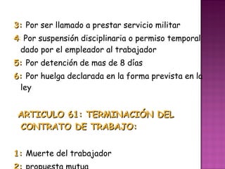 3:  Por ser llamado a prestar servicio militar 4 :  Por suspensión disciplinaria o permiso temporal dado por el empleador al trabajador 5:  Por detención de mas de 8 días  6:  Por huelga declarada en la forma prevista en la ley  ARTICULO 61: TERMINACIÓN DEL CONTRATO DE TRABAJO:  1:  Muerte del trabajador 2:  propuesta mutua  3:  Expiración del plazo fijado  