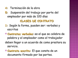 4 :  Terminación de la obra 5:  Suspensión del trabajo por parte del empleador por más de 120 días  CLASES DE CONTRATO 1:  Según la forma, pueden ser: verbales y escritos  Contratos verbales : es el que se celebra de palabra y el empleador como el trabajador  deben llegar a un acuerdo de como prestara su servicio. Contrato escrito:  El que consta de un documento firmado por las partes.  