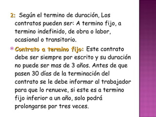 2:  Según el termino de duración, Los contratos pueden ser: A termino fijo, a termino indefinido, de obra o labor, ocasional o transitorio. Contrato a termino fijo:  Este contrato debe ser siempre por escrito y su duración no puede ser mas de 3 años. Antes de que pasen 30 días de la terminación del contrato se le debe informar al trabajador para que lo renueve, si este es a termino fijo inferior a un año, solo podrá prolongarse por tres veces. 