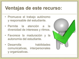 Ventajas de este recurso:
• Promueve el trabajo autónomo
y responsable del estudiante.
• Permite la atención a la
diversidad de intereses y ritmos.
• Favorece la maduración y la
autonomía del estudiante.
• Desarrolla habilidades
comunicativas, interpersonales
y organizativas.
 