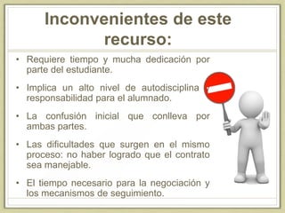 Inconvenientes de este
recurso:
• Requiere tiempo y mucha dedicación por
parte del estudiante.
• Implica un alto nivel de autodisciplina y
responsabilidad para el alumnado.
• La confusión inicial que conlleva por
ambas partes.
• Las dificultades que surgen en el mismo
proceso: no haber logrado que el contrato
sea manejable.
• El tiempo necesario para la negociación y
los mecanismos de seguimiento.
 