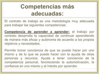 Competencias más
adecuadas:
El contrato de trabajo es una metodología muy adecuada
para trabajar las siguientes competencias:
Competencia de aprender a aprender: el trabajo por
contrato desarrolla la capacidad de continuar aprendiendo
de manera más eficaz y autónoma de acuerdo a los propios
objetivos y necesidades.
Permite tomar conciencia de que se puede hacer por uno
mismo y de lo que se puede hacer con la ayuda de otras
personas y recursos. Ayuda a tener conciencia de la
competencia personal, favoreciendo la automotivación, la
confianza en uno mismo y el interés por aprender.
 