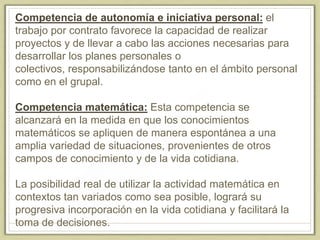 Competencia de autonomía e iniciativa personal: el
trabajo por contrato favorece la capacidad de realizar
proyectos y de llevar a cabo las acciones necesarias para
desarrollar los planes personales o
colectivos, responsabilizándose tanto en el ámbito personal
como en el grupal.
Competencia matemática: Esta competencia se
alcanzará en la medida en que los conocimientos
matemáticos se apliquen de manera espontánea a una
amplia variedad de situaciones, provenientes de otros
campos de conocimiento y de la vida cotidiana.
La posibilidad real de utilizar la actividad matemática en
contextos tan variados como sea posible, logrará su
progresiva incorporación en la vida cotidiana y facilitará la
toma de decisiones.
 