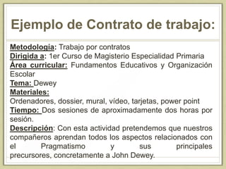 Ejemplo de Contrato de trabajo:
Metodología: Trabajo por contratos
Dirigida a: 1er Curso de Magisterio Especialidad Primaria
Área curricular: Fundamentos Educativos y Organización
Escolar
Tema: Dewey
Materiales:
Ordenadores, dossier, mural, vídeo, tarjetas, power point
Tiempo: Dos sesiones de aproximadamente dos horas por
sesión.
Descripción: Con esta actividad pretendemos que nuestros
compañeros aprendan todos los aspectos relacionados con
el Pragmatismo y sus principales
precursores, concretamente a John Dewey.
 