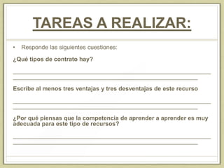 TAREAS A REALIZAR:
• Responde las siguientes cuestiones:
¿Qué tipos de contrato hay?
____________________________________________________________
________________________________________________________
Escribe al menos tres ventajas y tres desventajas de este recurso
____________________________________________________________
________________________________________________________
¿Por qué piensas que la competencia de aprender a aprender es muy
adecuada para este tipo de recursos?
____________________________________________________________
________________________________________________________
 