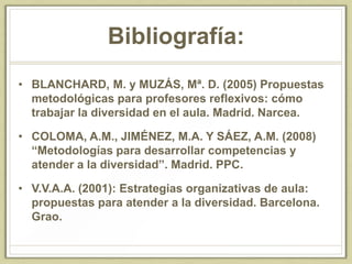 Bibliografía:
• BLANCHARD, M. y MUZÁS, Mª. D. (2005) Propuestas
metodológicas para profesores reflexivos: cómo
trabajar la diversidad en el aula. Madrid. Narcea.
• COLOMA, A.M., JIMÉNEZ, M.A. Y SÁEZ, A.M. (2008)
“Metodologías para desarrollar competencias y
atender a la diversidad”. Madrid. PPC.
• V.V.A.A. (2001): Estrategias organizativas de aula:
propuestas para atender a la diversidad. Barcelona.
Grao.
 