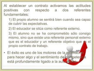 Al establecer un contrato activamos las actitudes
positivas con respecto a dos referentes
fundamentales:
1) El propio alumno se sentirá bien cuando sea capaz
de cubrir las expectativas.
2) El educador se sitúa como referente externo.
3) El alumno no se ha comprometido sólo consigo
mismo, sino que existe una referente personal externo
que es el educador y un referente objetivo que es el
propio contrato de trabajo.
• El éxito es uno de los motores de la motivación
para hacer algo y el sentimiento de competencia
está profundamente ligado a la autoestima.
 