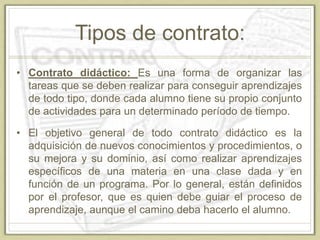 Tipos de contrato:
• Contrato didáctico: Es una forma de organizar las
tareas que se deben realizar para conseguir aprendizajes
de todo tipo, donde cada alumno tiene su propio conjunto
de actividades para un determinado período de tiempo.
• El objetivo general de todo contrato didáctico es la
adquisición de nuevos conocimientos y procedimientos, o
su mejora y su dominio, así como realizar aprendizajes
específicos de una materia en una clase dada y en
función de un programa. Por lo general, están definidos
por el profesor, que es quien debe guiar el proceso de
aprendizaje, aunque el camino deba hacerlo el alumno.
 