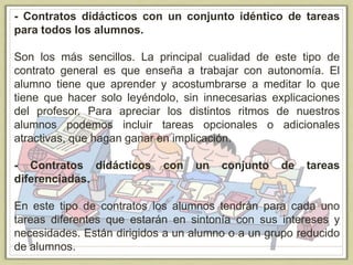 - Contratos didácticos con un conjunto idéntico de tareas
para todos los alumnos.
Son los más sencillos. La principal cualidad de este tipo de
contrato general es que enseña a trabajar con autonomía. El
alumno tiene que aprender y acostumbrarse a meditar lo que
tiene que hacer solo leyéndolo, sin innecesarias explicaciones
del profesor. Para apreciar los distintos ritmos de nuestros
alumnos podemos incluir tareas opcionales o adicionales
atractivas, que hagan ganar en implicación.
- Contratos didácticos con un conjunto de tareas
diferenciadas.
En este tipo de contratos los alumnos tendrán para cada uno
tareas diferentes que estarán en sintonía con sus intereses y
necesidades. Están dirigidos a un alumno o a un grupo reducido
de alumnos.
 