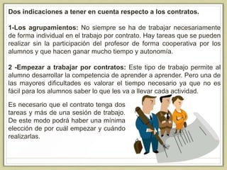 Dos indicaciones a tener en cuenta respecto a los contratos.
1-Los agrupamientos: No siempre se ha de trabajar necesariamente
de forma individual en el trabajo por contrato. Hay tareas que se pueden
realizar sin la participación del profesor de forma cooperativa por los
alumnos y que hacen ganar mucho tiempo y autonomía.
2 -Empezar a trabajar por contratos: Este tipo de trabajo permite al
alumno desarrollar la competencia de aprender a aprender. Pero una de
las mayores dificultades es valorar el tiempo necesario ya que no es
fácil para los alumnos saber lo que les va a llevar cada actividad.
Es necesario que el contrato tenga dos
tareas y más de una sesión de trabajo.
De este modo podrá haber una mínima
elección de por cuál empezar y cuándo
realizarlas.
 