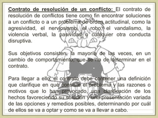 Contrato de resolución de un conflicto: El contrato de
resolución de conflictos tiene como fin encontrar soluciones
a un conflicto o a un problema de orden actitudinal, como la
agresividad, el nerviosismo, el robo, el vandalismo, la
violencia verbal, la pasividad o cualquier otra conducta
disruptiva.
Sus objetivos consisten, la mayoría de las veces, en un
cambio de comportamiento, que se ha de determinar en el
contrato.
Para llegar a ello, el contrato debe contener una definición
que clarifique en qué consiste el problema y las razones o
motivos que lo han provocado, una clarificación de los
hechos favoreciendo su solución y una presentación variada
de las opciones y remedios posibles, determinando por cuál
de ellos se va a optar y como se va a llevar a cabo.
 