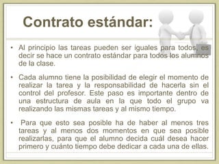 Contrato estándar:
• Al principio las tareas pueden ser iguales para todos, es
decir se hace un contrato estándar para todos los alumnos
de la clase.
• Cada alumno tiene la posibilidad de elegir el momento de
realizar la tarea y la responsabilidad de hacerla sin el
control del profesor. Este paso es importante dentro de
una estructura de aula en la que todo el grupo va
realizando las mismas tareas y al mismo tiempo.
• Para que esto sea posible ha de haber al menos tres
tareas y al menos dos momentos en que sea posible
realizarlas, para que el alumno decida cuál desea hacer
primero y cuánto tiempo debe dedicar a cada una de ellas.
 